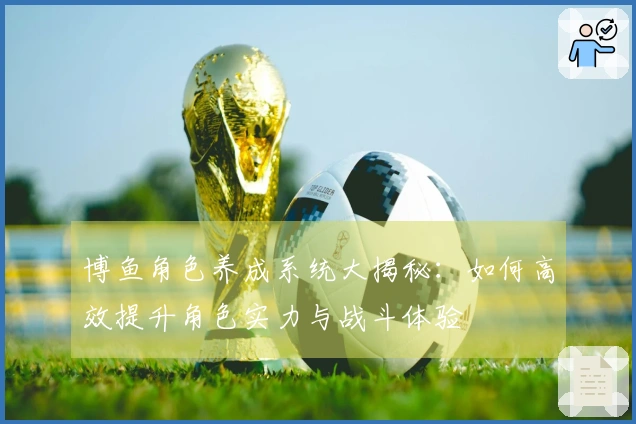 博鱼角色养成系统大揭秘：如何高效提升角色实力与战斗体验