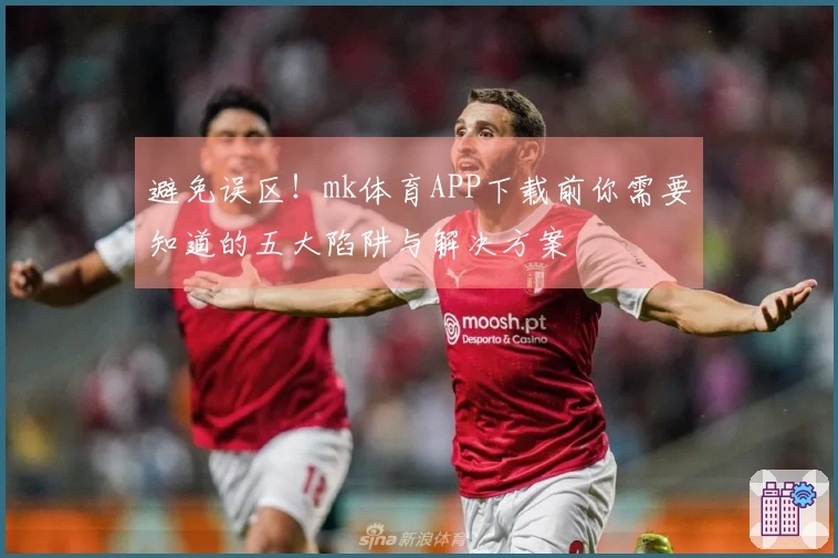 避免误区！mk体育APP下载前你需要知道的五大陷阱与解决方案