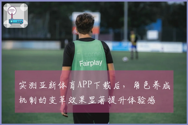 实测亚新体育APP下载后，角色养成机制的变革效果显著提升体验感