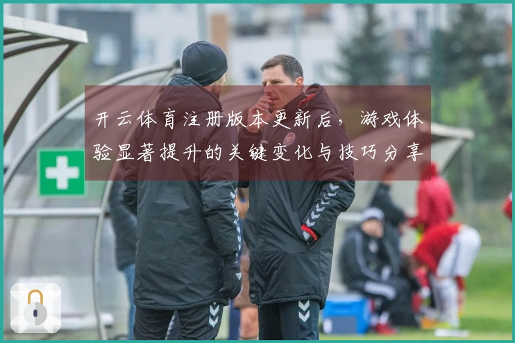 开云体育注册版本更新后，游戏体验显著提升的关键变化与技巧分享