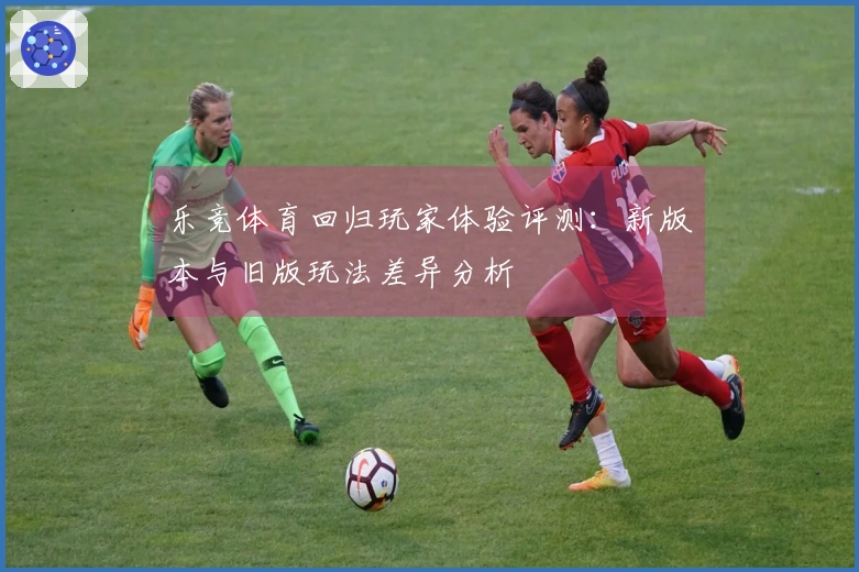乐竞体育回归玩家体验评测：新版本与旧版玩法差异分析