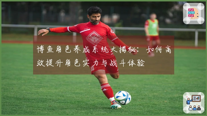 博鱼角色养成系统大揭秘：如何高效提升角色实力与战斗体验
