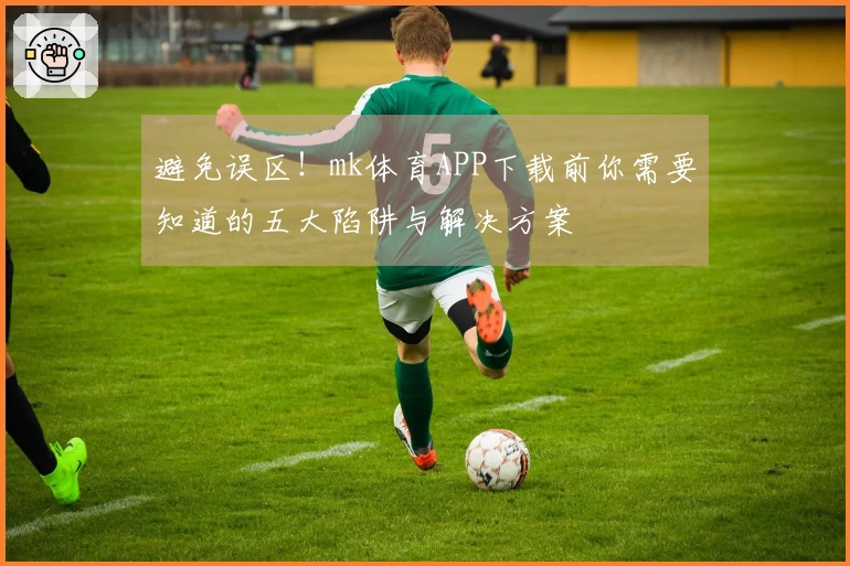 避免误区！mk体育APP下载前你需要知道的五大陷阱与解决方案