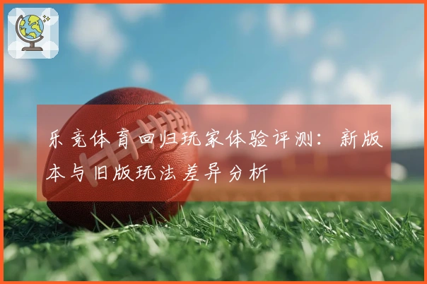 乐竞体育回归玩家体验评测：新版本与旧版玩法差异分析
