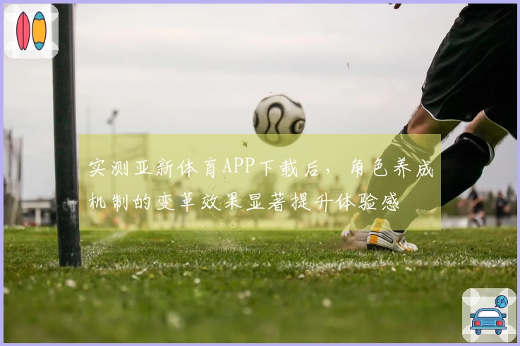 实测亚新体育APP下载后，角色养成机制的变革效果显著提升体验感