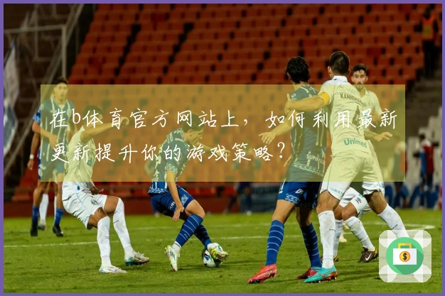 在b体育官方网站上，如何利用最新更新提升你的游戏策略？